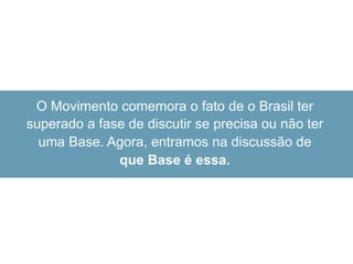 O Movimento comemora o fato de o Brasil ter
superado a fase de discutir se precisa ou não ter
uma Base. Agora, entramos na discussão de
que Base é essa.
 