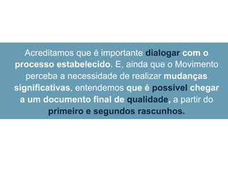 Acreditamos que é importante dialogar com o
processo estabelecido. E, ainda que o Movimento
perceba a necessidade de realizar mudanças
significativas, entendemos que é possível chegar
a um documento final de qualidade, a partir do
primeiro e segundos rascunhos.
que é possível chegar 	
  
 