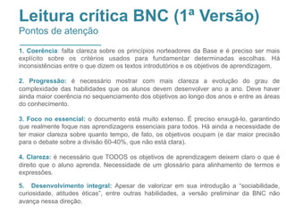 Leitura crítica BNC (1ª Versão)
Pontos de atenção
1. Coerência: falta clareza sobre os princípios norteadores da Base e é preciso ser mais
explícito sobre os critérios usados para fundamentar determinadas escolhas. Há
inconsistências entre o que dizem os textos introdutórios e os objetivos de aprendizagem.
2. Progressão: é necessário mostrar com mais clareza a evolução do grau de
complexidade das habilidades que os alunos devem desenvolver ano a ano. Deve haver
ainda maior coerência no sequenciamento dos objetivos ao longo dos anos e entre as áreas
do conhecimento.
3. Foco no essencial: o documento está muito extenso. É preciso enxugá-lo, garantindo
que realmente foque nas aprendizagens essenciais para todos. Há ainda a necessidade de
ter maior clareza sobre quanto tempo, de fato, os objetivos ocupam (e dar maior precisão
para o debate sobre a divisão 60-40%, que não está clara).
4. Clareza: é necessário que TODOS os objetivos de aprendizagem deixem claro o que é
direito que o aluno aprenda. Necessidade de um glossário para alinhamento de termos e
expressões.
5. Desenvolvimento integral: Apesar de valorizar em sua introdução a “sociabilidade,
curiosidade, atitudes éticas”, entre outras habilidades, a versão preliminar da BNC não
avança nessa direção.
 