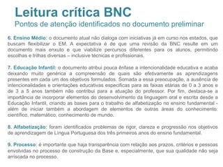 6. Ensino Médio: o documento atual não dialoga com iniciativas já em curso nos estados, que
buscam flexibilizar o EM. A expectativa é de que uma revisão da BNC resulte em um
documento mais enxuto e que viabilize percursos diferentes para os alunos, permitindo
escolhas e trilhas diversas – inclusive técnicas e profissionais.
7. Educação Infantil: o documento atribui pouca ênfase a intencionalidade educativa e acaba
deixando muito genérica a compreensão de quais são efetivamente as aprendizagens
presentes em cada um dos objetivos formulados. Somada a essa preocupação, a ausência de
intencionalidades e orientações educativas especificas para as faixas etárias de 0 a 3 anos e
de 3 a 5 anos também não contribui para a atuação do professor. Por fim, destaca-se a
importância de incorporar elementos do desenvolvimento da linguagem oral e escrita desde a
Educação Infantil, criando as bases para o trabalho de alfabetização no ensino fundamental -
além de iniciar também a abordagem de elementos de outras áreas do conhecimento:
científico, matemático, conhecimento de mundo.
8. Alfabetização: foram identificados problemas de rigor, clareza e progressão nos objetivos
de aprendizagem de Língua Portuguesa dos três primeiros anos do ensino fundamental.
9. Processo: é importante que haja transparência com relação aos prazos, critérios e pessoas
envolvidas no processo de construção da Base e, especialmente, que sua qualidade não seja
arriscada no processo.
Leitura crítica BNC
Pontos de atenção identificados no documento preliminar
 