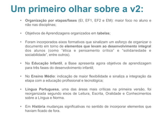 Leitura crítica BNC
Pontos de atenção – detalhamento, exemplos e
propostas
•  Organização por etapas/fases (EI, EF1, EF2 e EM): maior foco no aluno e
não nas disciplinas;
•  Objetivos de Aprendizagens organizados em tabelas;
•  Foram incorporados eixos formativos que sinalizam um esforço de organizar o
documento em torno de elementos que levam ao desenvolvimento integral
dos alunos (como “ética e pensamento crítico” e “solidariedade e
sociabilidade”, entre outros).
•  Na Educação Infantil, a Base apresenta agora objetivos de aprendizagem
para três fases do desenvolvimento infantil;
•  No Ensino Médio: indicação de maior flexibilidade e sinaliza a integração da
etapa com a educação profissional e tecnológica;
•  Língua Portuguesa, uma das áreas mais críticas na primeira versão, foi
reorganizada segundo eixos de Leitura, Escrita, Oralidade e Conhecimentos
sobre a Língua e Norma.
•  Em História mudanças significativas no sentido de incorporar elementos que
haviam ficado de fora.
Um primeiro olhar sobre a v2:
 