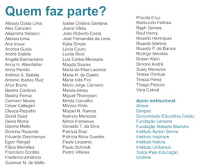 Quem faz parte?
Aléssio Costa Lima
Alex Canziani
Alejandra Velasco
Aléssio Lima
Ana Inoue
Andrea Guida
André Stábile
Angela Dannemann
Anna H. Altenfelder
Anna Penido
Antônio A. Batista
Antonio Ibañez Ruiz
Artur Bruno
Beatriz Cardoso
Beatriz Ferraz
Carmem Neves
César Callegari
Cleuza Repulho
David Saad
Denis Mizne
Dianne Mello
Dorinha Rezende
Eduardo Deschamps
Egon Rangel
Fábio Meirelles
Francisco Cordão
Frederico Amâncio
Guiomar N. de Mello
Isabel Cristina Santana
Joane Vilela
João Roberto Costa
José Fernandes de Lima
Kátia Smole
Lúcia Couto
Lucila Ricci
Luiz Carlos Menezes
Magda Soares
Maria do Pilar Lacerda
Maria H. de Castro
Maria Inês Fini
Mário Jorge Carneiro
Mariza Abreu
Miguel Thompson
Mirela Carvalho
Mônica Pinto
Mozart N. Ramos
Naércio Menezes
Nilma Fontanive
Osvaldo T. da Silva
Patrícia Diaz
Patrícia Mota Guedes
Paula Louzano
Paulo Schmidt
Pedro Villares
Apoio institucional:
Abave
Cenpec
Comunidade Educativa Cedac
Fundação Lemann
Fundação Roberto Marinho
Instituto Ayrton Senna
Instituto Inspirare
Instituto Natura
Instituto Unibanco
Todos Pela Educação
Undime
Priscila Cruz
Raimundo Feitosa
Raph Gomes
Raul Henry
Ricardo Henriques
Ricardo Martins
Ricardo P. de Barros
Rodrigo Mendes
Ruben Klein
Simone André
Suely Menezes
Teresa Pontual
Tereza Perez
Thiago Peixoto
Vera Cabral	
  
 