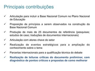 Principais contribuições
ü  Articulação para incluir a Base Nacional Comum no Plano Nacional
de Educação
ü  Proposição de princípios a serem observados na construção da
Base Nacional Comum
ü  Produção de mais de 25 documentos de referência (pesquisas;
estudos de caso; traduções de documentos internacionais)
ü  Articulação com atores chave do setor
ü  Realização de eventos estratégicos para a ampliação do
conhecimento sobre o tema
ü  Parcerias internacionais para a qualificação técnica do debate
ü  Realização de leituras críticas do documento preliminar, com
diagnóstico de pontos críticos e propostas de como melhorar
 