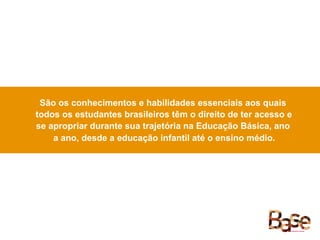São os conhecimentos e habilidades essenciais aos quais
todos os estudantes brasileiros têm o direito de ter acesso e
se apropriar durante sua trajetória na Educação Básica, ano
a ano, desde a educação infantil até o ensino médio.
 
