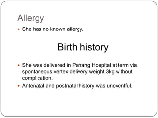 Allergy She has no known allergy.Birth historyShe was delivered in Pahang Hospital at term via spontaneous vertex delivery weight 3kg without complication.Antenatal and postnatal history was uneventful.