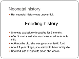 Neonatal historyHer neonatal history was uneventful.Feeding historyShe was exclusively breastfed for 3 months.After 3months old, she was introduced to formula milk.At 6 months old, she was given semisolid foodAbout 1 year of age, she started to have family diet.She had loss of appetite since she was ill.