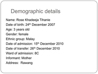Demographic detailsName: Rose KhadeejaTihanieDate of birth: 24th December 2007Age: 3 years oldGender: femaleEthnic group:MalayDate of admission: 15th December 2010Date of transfer: 26th December 2010Ward of admission: 8CInformant: MotherAddress:  Rawang