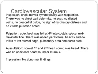 Respiratory SystemInspection: the chest moves symmetrically with respiration on bothsides. There was no suprasternal, intercostals and subcostal recession. There was no chest deformity and no scar seen.Palpation: the trachea is centrally located and chest expansion was symmetrical on both sides. The apex beat was located at 4th intercostals space, mid-clavicular line. Normal vocal fremitus was notedPercussion:both sides of lungs were resonance. There was normal liver and cardiac  dullness.Auscultation: the air entry was adequate on both sides of the lung. Normal  vesicular breath sound was heard. There were no added sounds .Impression: No abnormal findings