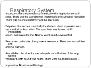 Gastrointestinal SystemInspection: abdomen was symmetrically distended and moves with respiration. The umbilicus was centrally located and inverted. There was no scar, no dilated vein, no visible pulsation and peristalsis noted. Palpation: abdomen was soft and non tender. On deeppalpation, the liver was palpable up to 3.5 cm below costal margin, the spleen was not palpable. Both kidneys were not ballotable Percussion: no dullness was notedAuscultation: normal bowel sound present with no renal bruit.Impression: There is hepatomegaly measuring 3.5cm below the costal margin.