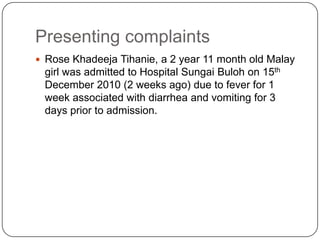 Presenting complaintsRose KhadeejaTihanie, a 2 year 11 month old Malay girl was admitted to Hospital Sungai Buloh on 15th December 2010 (2 weeks ago) due to fever for 1 week associated with diarrhea and vomiting for 3 days prior to admission.