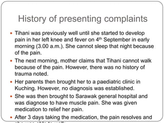 History of presenting complaintsTihani was previously well until she started to develop pain in her left knee and fever on 4th September in early morning (3.00 a.m.). She cannot sleep that night because of the pain.The next morning, mother claims that Tihani cannot walk because of the pain. However, there was no history of trauma noted.Her parents then brought her to a paediatric clinic in Kuching. However, no diagnosis was established.She was then brought to Sarawak general hospital and was diagnose to have muscle pain. She was given medication to relief her pain.After 3 days taking the medication, the pain resolves and she was able to walk. 