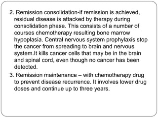 Managements Aims- to destroy the leukemia clone cells without destroying the residual normal stem cells.Remission induction-the tumor is destroyed by chemotherapy. The patient goes through a period of severe hypoplasia.