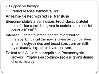 2. Remission consolidation-if remission is achieved, residual disease is attacked by therapy during consolidation phase. This consists of a number of courses chemotherapy resulting bone marrow hypoplasia. Central nervous system prophylaxis stop the cancer from spreading to brain and nervous system.It kills cancer cells that may be in the brain and spinal cord, even though no cancer has been detected.3. Remission maintenance – with chemotherapy drug to prevent disease recurrence. It involves lower drug doses and continue up to three years.