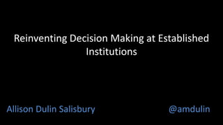 Reinventing Decision Making at Established 
Institutions 
Allison Dulin Salisbury @amdulin 
 