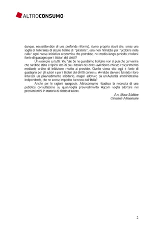2
dunque, necessiterebbe di una profonda riforma), siamo proprio sicuri che, senza una
soglia di tolleranza di alcune forme di “pirateria”, essa non finirebbe per “uccidere nella
culla” ogni nuova iniziativa economica che potrebbe, nel medio-lungo periodo, rivelarsi
fonte di guadagno per i titolari dei diritti?
Un esempio su tutti: YouTube. Se ne guardiamo l’origine non si può che convenire
che sarebbe stato il tipico sito di cui i titolari dei diritti avrebbero chiesto l’oscuramento
mediante ordine di inibizione rivolto ai provider. Quello stesso sito oggi è fonte di
guadagno per gli autori e per i titolari dei diritti connessi. Avrebbe davvero tutelato i loro
interessi un provvedimento inibitorio, magari adottato da un’Autorità amministrativa
indipendente, che ne avesse impedito l’accesso dall’Italia?
Anche per le ragioni suesposte, Altroconsumo ribadisce la necessità di una
pubblica consultazione su qualsivoglia provvedimento Agcom voglia adottare nei
prossimi mesi in materia di diritto d’autore.
Avv. Marco Scialdone
Consulente Altroconsumo
 