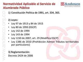 El concepto de universalización del servicio
1) Constitución Política de 1991, art. 334, 365.

2) Leyes:
• Ley 97 de 1913 y 84 de 1915
• Ley 80 de 1993 (EGCP)
• Ley 142 de 1994
• Ley 143 de 1994
• Ley 1150 de 2007, art. 29 (Modifica EGCP)
• Ley 1386 de 2010 (Prohibición Admon Tributos territoriales
   por particulares)

3) Reglamentación:
Decreto 2424 de 2006
 