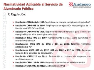 El concepto de universalización del servicio
4) Regulación:

    Resolución CREG 043 de 1995. Suministro de energía eléctrica destinada al AP.
    Resolución CREG 043 de 1996. Amplia plazo de ejecución metodológica de la
     Resolución CREG 043 de 1995.
    Resolución CREG 089 de 1996. Régimen de libertad de tarifas para la venta de
     energía eléctrica a los municipios y distritos.
    Resolución CREG 076 de 1997. Complemento normas sobre suministro y
     cobro servicio de AP.
    Resoluciones CREG 070 de 1998 y 101 de 2001: Normas Técnicas
     aplicables al AP.
    Resoluciones CREG 099 de 1997, 082 de 2002 y 097 de 2008: Régimen
     tarifario de la actividad de distribución.
    Resolución CREG-122 de 2011: Facturación y contrato de conjunto con
     servicio de energía
    Resolución CREG-123 de 2011: Determinación de Costos Máximos de AP
    Resolución CREG-005 de 2012: Modifica Res 122/11
 