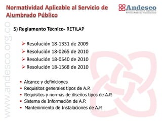 El concepto de universalización del servicio

5) Reglamento Técnico- RETILAP

    Resolución 18-1331 de 2009
    Resolución 18-0265 de 2010
    Resolución 18-0540 de 2010
    Resolución 18-1568 de 2010

     Alcance y definiciones
     Requisitos generales tipos de A.P.
     Requisitos y normas de diseños tipos de A.P.
     Sistema de Información de A.P.
     Mantenimiento de Instalaciones de A.P.
 