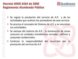 El concepto de universalización del servicio


 Se regula la prestación del servicio de A.P. y de las
  actividades que realicen los prestadores de este servicio.
 Se precisa el concepto de Sistema de A.P. y se concretan
  sus actividades.
 Se excluye del sistema de A.P. , la iluminación de zonas
  comunes en unidades inmobiliarias cerradas, edificios y
  conjuntos residenciales.
 Continúa la responsabilidad del municipio por la
  prestación del servicio de A.P.
 