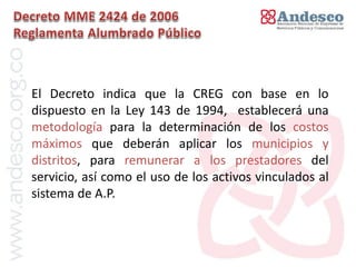 El concepto de universalización del servicio




El Decreto indica que la CREG con base en lo
dispuesto en la Ley 143 de 1994, establecerá una
metodología para la determinación de los costos
máximos que deberán aplicar los municipios y
distritos, para remunerar a los prestadores del
servicio, así como el uso de los activos vinculados al
sistema de A.P.
 