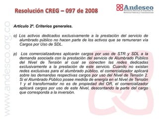 Artículo 2º. Criterios generales.

o) Los activos dedicados exclusivamente a la prestación del servicio de
   alumbrado público no hacen parte de los activos que se remuneran vía
   Cargos por Uso de SDL.

p) Los comercializadores aplicarán cargos por uso de STR y SDL a la
   demanda asociada con la prestación del servicio de Alumbrado Público
   del Nivel de Tensión al cual se conecten las redes dedicadas
   exclusivamente a la prestación de este servicio. Cuando no existan
   redes exclusivas para el alumbrado público, el comercializador aplicará
   sobre las demandas respectivas cargos por uso del Nivel de Tensión 2.
   Si el Alumbrado Público posee medida de energía en el Nivel de Tensión
   1 y el transformador no es de propiedad del OR, el comercializador
   aplicará cargos por uso de este Nivel, descontando la parte del cargo
   que corresponda a la inversión.
 