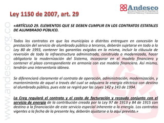 El concepto de universalización del servicio
«ARTÍCULO 29. ELEMENTOS QUE SE DEBEN CUMPLIR EN LOS CONTRATOS ESTATALES
DE ALUMBRADO PÚBLICO.

Todos los contratos en que los municipios o distritos entreguen en concesión la
prestación del servicio de alumbrado público a terceros, deberán sujetarse en todo a la
Ley 80 de 1993, contener las garantías exigidas en la misma, incluir la cláusula de
reversión de toda la infraestructura administrada, construida o modernizada, hacer
obligatoria la modernización del Sistema, incorporar en el modelo financiero y
contener el plazo correspondiente en armonía con ese modelo financiero. Así mismo,
tendrán una interventoría idónea.

Se diferenciará claramente el contrato de operación, administración, modernización, y
mantenimiento de aquel a través del cual se adquiera la energía eléctrica con destino
al alumbrado público, pues este se regirá por las Leyes 142 y 143 de 1994.

La Creg regulará el contrato y el costo de facturación y recaudo conjunto con el
servicio de energía de la contribución creada por la Ley 97 de 1913 y 84 de 1915 con
destino a la financiación de este servicio especial inherente a la energía. Los contratos
vigentes a la fecha de la presente ley, deberán ajustarse a lo aquí previsto.»
 