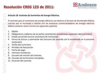 Artículo 18. Contrato de Suministro de Energía Eléctrica.

El contrato para el suministro de energía eléctrica con destino al Servicio de Alumbrado Público
suscrito por el municipio o distrito con las empresas comercializadoras de energía eléctrica
deberá contener como mínimo los siguientes aspectos:

1.    Objeto
2.    Obligaciones y deberes de las partes contratantes (condiciones especiales del suministro)
3.    Estado actual del servicio (inventario de luminarias)
4.    Forma de lectura y estimación del consumo (de acuerdo con lo establecido en la presente
      resolución).
5.    Tarifas del suministro.
6.    Períodos de facturación
7.    Forma de pago
8.    Intereses moratorios
9.    Causales de revisión del contrato.
10.   Causales de terminación anticipada.
11.   Duración del contrato
 