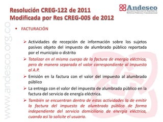 El concepto de universalización del servicio

 FACTURACIÓN

    Actividades de recepción de información sobre los sujetos
     pasivos objeto del impuesto de alumbrado público reportada
     por el municipio o distrito
    Totalizar en el mismo cuerpo de la factura de energía eléctrica,
     pero de manera separada el valor correspondiente al impuesto
     al A.P.
    Emisión en la factura con el valor del impuesto al alumbrado
     público
    La entrega con el valor del impuesto de alumbrado público en la
     factura del servicio de energía eléctrica.
    También se encuentran dentro de estas actividades la de emitir
     la factura del impuesto de alumbrado público de forma
     independiente del servicio domiciliario de energía eléctrica,
     cuando así lo solicite el usuario.
 