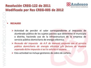 El concepto de universalización del servicio




 RECAUDO

   Actividad de percibir el valor correspondiente al impuesto de
    alumbrado público de los sujetos pasivos que determine el municipio
    o distrito, haciendo uso de la infraestructura de la empresa de
    servicio público domiciliario de energía eléctrica.
   Recaudo del impuesto de A.P. de manera conjunta con el servicio
    público domiciliario de energía eléctrica y/o factura de manera
    separada dicho impuesto si así lo solicita el usuario.
   Esta actividad no incluye gestiones de cobro de cartera.
 