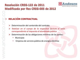 El concepto de universalización del servicio



 RELACIÓN CONTRACTUAL

   Determinación del contenido del contrato.
   Totalizar en el cuerpo de la respectiva factura el valor
    correspondiente al impuesto al alumbrado público
   Determinación de las obligaciones mínimas de las partes:
     • Municipio
     • Empresa de servicio público de energía eléctrica
 