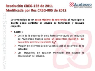 El concepto de universalización del servicio


Determinación de un costo máximo de referencia: el municipio o
distrito podrá contratar el servicio de facturación y recaudo
conjunto.

 Costos :
   Costo de la elaboración de la factura y recaudo del impuesto
     de Alumbrado Público como un porcentaje (Factor K) del
     Costo Base de Comercialización C0*
   Margen de intermediación: Ganancia por el desarrollo de la
     actividad
   Los impuestos de carácter municipal que causen la
     contratación del servicio.
 