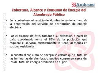 El concepto de universalización del servicio


• En la cobertura, el servicio de alumbrado va de la mano de
  la penetración del servicio de distribución de energía
  eléctrica.

• Por el alcance de éste, tomando su extensión a nivel de
  país, aproximadamente el 85% de la población que
  requiere el servicio, efectivamente lo tiene, al menos en
  su zona residencial.

• En cuanto al consumo de energía se calcula que el total de
  las luminarias de alumbrado público consumen cerca del
  6% del total de energía producida en el país.
 