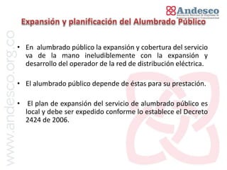 El concepto de universalización del servicio


• En alumbrado público la expansión y cobertura del servicio
  va de la mano ineludiblemente con la expansión y
  desarrollo del operador de la red de distribución eléctrica.

• El alumbrado público depende de éstas para su prestación.

•    El plan de expansión del servicio de alumbrado público es
    local y debe ser expedido conforme lo establece el Decreto
    2424 de 2006.
 