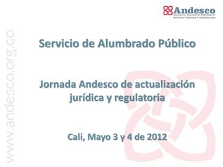 Servicio de Alumbrado Público


Jornada Andesco de actualización
      jurídica y regulatoria


     Cali, Mayo 3 y 4 de 2012
 