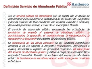 El concepto de universalización del servicio

«Es el servicio público no domiciliario que se presta con el objeto de
proporcionar exclusivamente la iluminación de los bienes de uso público
y demás espacios de libre circulación con tránsito vehicular o peatonal,
dentro del perímetro urbano y rural de un municipio o Distrito.
El servicio de alumbrado público comprende las actividades de
suministro de energía al sistema de alumbrado público, la
administración, la operación, el mantenimiento, la modernización, la
reposición y la expansión del sistema de alumbrado público.
La iluminación de las zonas comunes en las unidades inmobiliarias
cerradas o en los edificios o conjuntos residenciales, comerciales o
mixtos, sometidos al régimen de propiedad respectivo, no hace parte
del servicio de alumbrado público y estará a cargo de la copropiedad o
propiedad horizontal. También se excluyen del servicio de alumbrado
público la iluminación de carreteras que no estén a cargo del municipio
o Distrito.»
 