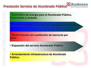 El concepto de universalización del servicio
Suministro de energía para el Alumbrado Público,
Facturación y recaudo.

Mantenimiento de infraestructura de Alumbrado Público.


Modernización y/o sustitución de mercurio por
sodio

Expansión del servicio Alumbrado Público.


Arrendamiento infraestructura de Alumbrado
Público.
 