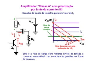 Amplificador “Classe A” com polarização
                          p
                          por fonte de corrente (III)
                                                ( )
                   Escolha do ponto de trabalho para um valor de IC

 +                                      VCC/RL iC
                         VCC
         IC                            Reta de
                                        carga
     -        +     -                 contínua
                                                                         IB
iC           iL
         +                 RL                                            vCE
             vCE                                                         VCC
Q1       -                                       Reta de carga com uma
                                                   inclinação de 1/RL


                   Esta é a reta de carga com maiores níveis de tensão e
                   corrente, compatível com uma tensão positiva na fonte
                   de corrente
 