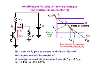Amplificador “Classe A” com polarização
                    p
                    por resistência no coletor (II)
                                               ( )
                                 VCC/RL iC
          RC
                                                                          IB
iC        +     -         VCC                           Ponto de trabalho
                                      iC1
      + iL                      Reta de
                                 carga                                     vCE
          vCE       RL            CC

Q1    -                                              vCE1                 VCC
                                            Reta de carga CA com uma
                                            inclinação -(RC+RL)/(RL·RC)

     Qual l de
     Q l valor d RC para se obter o rendimiento máximo?
                             bt        di i t    á i ?
     Quanto vale o rendimiento máximo?
     A condição de rendimiento máximo é quando RC = √2 RL e
                                                    √2·R
     ηmax = 1/(6 + 4· √2) = 8,57%.
 