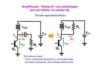 Amplificador “Classe A” com polarização
               p
               por um indutor no coletor (II)
                                         ( )
                         Circuito equivalente básico



          LC
           CH
                                                            LCH         RL
         +      -               VCC               iC                         VCC
iC
     + iRL                                              +         iRL
         vCE                                                vCE
                       RL
     -                                          Q1      -
Q1

             Em ambos os casos:
             • Toda a componente alternada de iC circ la pela carga.
                                                 circula      carga
             • No indutor, obviamente, não se dissipa potência ativa.
 