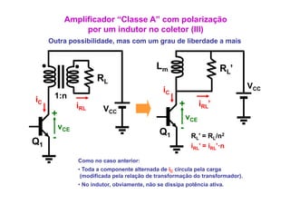 Amplificador “Classe A” com polarização
                p
                por um indutor no coletor (III)
                                          ( )
     Outra possibilidade, mas com um grau de liberdade a mais


                                              Lm                        RL’
                       RL
                                                iC                              VCC
iC    1:n
                iRL      VCC
                                                      +          iRL’
     +                                                     vCE
          vCE                                          -
                                               Q1
Q1    -                                                     RL’ = RL/n2
                                                            iRL’ = iRL’·n

                Como no caso anterior:
                • Toda a componente alternada de iC circula pela carga
                                                                    g
                 (modificada pela relação de transformação do transformador).
                • No indutor, obviamente, não se dissipa potência ativa.
 