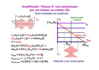 Amplificador “Classe A” com polarização
                 p
                 por um indutor no coletor (IX)
                                           ( )
                        Sinal modulado em amplitude
     vce(ωmt, ωpt)
                                                             Reta de carga
                         vm                      iC            continua
vp
                                    2·VCC/RL
                                                                             IB


vce(ωmt ωpt) = ΔvCE(ωmt)·sen(ωpt)
      t,                                                           Pend. 1/R
                                                                   Pend -1/RL
ΔvCE(ωmt) = vp[1 + m·sen(ωmt)]
                                                                             vCE
m = vm/vp
                                                       VCC               2VCC
η(ωmt) =       Δv
           0,5·[ CE (ωmt)/VCC]2 ⇒
η(ωmt) =   0,5·(vp/VCC)2·[1 + m·sen(ωmt)]2

ηmed = 0,5·(vp/VCC)2·[1 + m2/2]                  t
ηmed max ⇒ vp = VCC/2, m = 1
ηmed max = 0,125·[1 + 1/2] = 18,75%          Voltando a ser muito baixo!
 