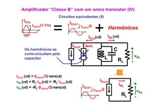 Amplificador “Classe B” com um único transistor (IV)
                            Circuitos equivalentes (II)
     iCca                          iCca1

    180º
            iCpico(1-1/π)
                            =              iCpico/2
                                                      +
                                                iCca(ωt)
                                                                 Harmônicos
                                                                 iRL(ωt)

                                       iCca1 Arm.
     Os harmônicos se                                               C           +
     curto circuitam
     curto-circuitam pelo
     capacitor                                               L                      vRL
                                                                        RL      -

iCca1 (ωt) = (iCpico/2)·sen(ωt)
vRL(ωt) = RL·iRL(ωt) = -RL·iCca1(ωt)                      iCca1
                                            iCca1                       iRL         +
vRL(ωt) = -RL·(iCpico/2)·sen(ωt)
                                                      iCpico/2                          vRL
                                                                           RL       -
 
