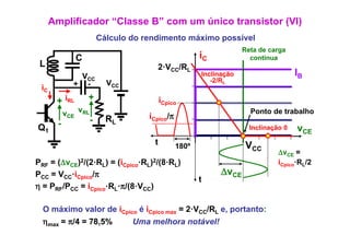 Amplificador “Classe B” com um único transistor (VI)
                          Cálculo do rendimento máximo possível
                                                                     Reta de carga
               C                                        iC             continua
 L                                      2·VCC/RL
               VCC                                      Inclinação                    IB
                            VCC                            -2/RL
 iC           + -

       + iRL       +                       iCpico
            vCE vRL                   iCpico/π
                                                                       Ponto de trabalho
        -             -     RL
Q1                                                                     Inclinação 0   vCE
                                       t         180º                 VCC
                                                                                ΔvCE =
PRF = (ΔvCE)2/(2·RL) = (iCpico·RL)2/(8·RL)                                      iCpico·RL/2
PCC = VCC·iCpico/π
            p
                                                              ΔvCE
                                                        t
η = PRF/PCC = iCpico·RL·π/(8·VCC)

  O máximo valor de iCpico é iCpico max = 2·VCC/RL e portanto
    má imo alor                           2V       e, portanto:
  ηmax = π/4 = 78,5%              Uma melhora notável!
 