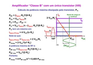 Amplificador “Classe B” com um único transistor (VIII)
          Cálculo da potência máxima dissipada pelo transistor, PT
                                                    transistor Tr

PRF = (iCpico·RL)2/(8·RL)                                   iC     Recta de carga en
                                                                       continua
PCC = VCC·iCpico/π                          2·VCC/RL
                                                                                       IB
PTr = PCC - PRF ⇒
PTr = VCC·iCpico/ - (iCpico·RL)2/(8 RL)
          i     /π          R /(8·R            iCpico
PTr tem um máximo em:
                                          iCpico/π
iCpico PTmax = 4 VCC/(π·RL)
               4·V /(π R
Note-se que:
                                           t         180º               VCC            vCE
iCpico PTmax < iCpico max = 2·VCC/RL
                            2V
PTrmax = 2·VCC2/(π2·RL)
A potência máxima de RF é:                                  t    ΔvCE
PRF max = (iCpico max·RL)2/(8·RL) ⇒
PRF max = VCC2/(2·RL)
Portanto:
PTrmax = 4·PRF max/π2 = 0,405·PRF max
 