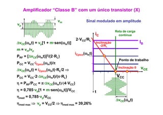 Amplificador “Classe B” com um único transistor (X)

                          vm              Sinal modulado em amplitude
vp
                                                              Reta de carga
                                                 iC             contínua
                                    2·VCC/RL
ΔvCE(ωmt) = vp[1 + m·sen(ωmt)]
    (   )     [         (   )]                   Inclinação                    IB
                                                    -2/RL
                                                     2/R
m = vm/vp
                                   iCpico(ωmt)
PRF =   [ΔvCE(ωmt)]2/(2·RL)
                    /(2 R
                                                                Ponto de trabalho
PCC = VCC·iCpico(ωmt)/π
ΔvCE(ωmt) = iC i (ωmt)·RL/2 ⇒
                    t) R
                                                                Inclinação 0   vCE
             Cpico

PCC = VCC·2·ΔvCE(ωmt)/(π·RL)                                   VCC
η = PRF/PCC = π·ΔvCE(ωmt)/(4·VCC)
              π Δv     t)/(4 V
η = 0,785·vp[1 + m·sen(ωmt)]/VCC                 t
ηmed = 0,785·vp/VCC
       0 785·v
                                                              ΔvCE(ωmt)
ηmed max ⇒ vp = VCC/2 ⇒ ηmed max = 39,26%
 