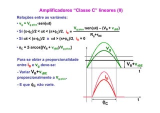 Amplificadores “Classe C” lineares (II)
Relações entre as variáveis:
• vg = Vg pico·sen(ωt)
                                      Vg pico·sen(ωt) – (VB + vγBE)
• Si (π φC)/2 < ωt < (π+φC)/2 iB =
     (π-φ                 )/2,
                                                Rg+rBE
• Si ωt < (π-φC)/2 o ωt > (π+φC)/2, iB = 0

• φC = 2·arcos[(VB + vγBE)/Vg pico]                       vg

Para se obter a proporcionalidade
entre iB e vg deve-se:                                                VB+vγBE
- Variar VB+vγBE                                                           t
proporcionalmente a Vg pico.                             iB
- E que φC não varie.


                                                                          t
                                                         φC
 