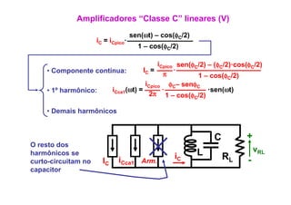 Amplificadores “Classe C” lineares (V)
                                    sen(ωt) – cos(φC/2)
                                       ( t)      (
                     iC = iCpico·
                                      1 – cos(φC/2)

                                        iCpico sen(φC/2) – (φC/2)·cos(φC/2)
    • Componente contínua:        IC =        ·
                                          π          1 – cos(φC/2)
                                                              (φ )
                                   iCpico φC– senφC
    • 1º harmônico:   iCca1(ωt) =         ·              ·sen(ωt)
                                    2π 1 – cos(φC/2)

    • Demais harmônicos


                                                              C        +
O resto dos
harmônicos se                                             L                vRL
curto-circuitam no     IC    iCca1 Arm.           iC              RL   -
capacitor
  p
 