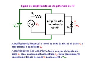 Tipos de amplificadores de potência de RF

                   Rg
               +
                                Amplificador             +
                        vg      de potencia
                                   p
 VCC                                                         vs
                                   de RF           RL
                                                         -



Amplificadores lineares: a forma de onda da tensão de saída vs é
p p
proporcional a da entrada vg.
Amplificadores não lineares: a forma de onda da tensão de
saída vs não é proporcional a de entrada vg. Caso especialmente
interessante: tensão de saída vs proporcional a VCC.
 