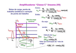 Amplificadores “Classe C” lineares (VII)
                                            Como:
  Retas de carga, ponto de                               RL φC– senφCφ
                                                 vce = -   ·              i     ·sen(ωt)
trabalho (estático) e variação                           2π 1 – cos(φC/2) Cpico
    do ponto de trabalho
       p                                    Então:
                                                                RL φC– senφC
                                                         ΔvCE =   ·              i
                                                                2π 1 – cos(φC/2) Cpico
                                 Reta de carga
              iC                   contínua              Ou seja:
                                                                    ΔvCE = RL’·iCpico
                  Reta de                         IB
                  carga
                                                          sendo:
                                                                     RL φC– senφC
    iCpico                                                     RL’ = 2π ·
                         Incl.                                            1 – cos(φC/2)
                        -1/RL’
                                                            Cálculo de vCE0:
                         vCE0 VCC                  vCE      vCE0 = VCC –
t        φC                         π-φC                    ΔvCE·cos(φC/2)
                                     2                 Valor da inclinação da “reta de
                                                       carga”:
                     ΔvCE                                       -1/[RL’·(1 – cos(φC/2)]
              t
 