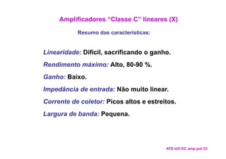 Amplificadores “Classe C” lineares (X)

           Resumo das características:


Linearidade: Difícil, sacrificando o ganho.
Rendimento máximo: Alto, 80-90 %.
Ganho: Baixo.
Impedância de entrada: Não muito linear.
Corrente de coletor: Picos altos e estreitos.
Largura de banda: Pequena.




                                         ATE-UO EC amp pot 53
 